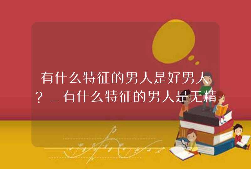 有什么特征的男人是好男人？_有什么特征的男人是无精症