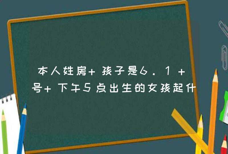 本人姓房 孩子是6.1 号 下午5点出生的女孩起什么名字好呢？