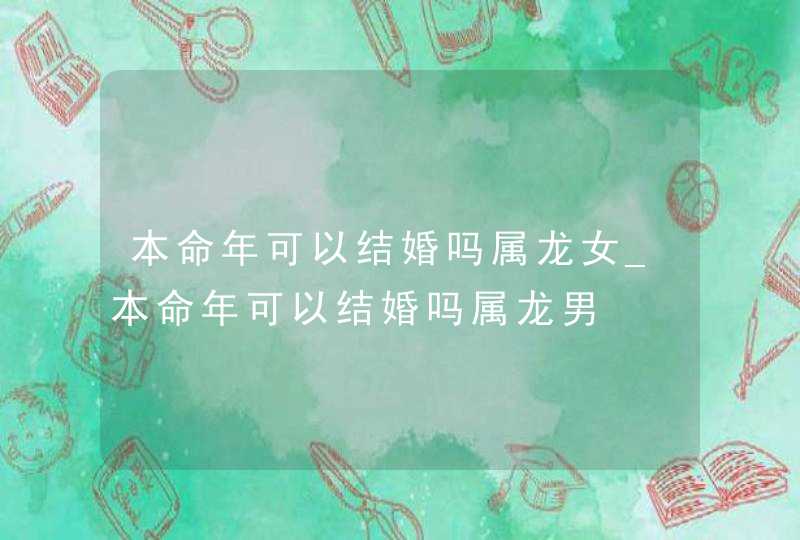 本命年可以结婚吗属龙女_本命年可以结婚吗属龙男