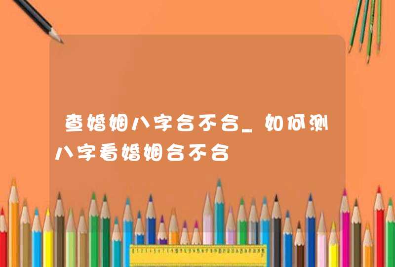查婚姻八字合不合_如何测八字看婚姻合不合