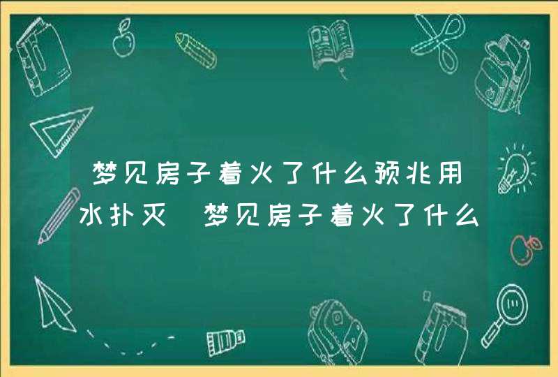 梦见房子着火了什么预兆用水扑灭_梦见房子着火了什么预兆猫跑出来