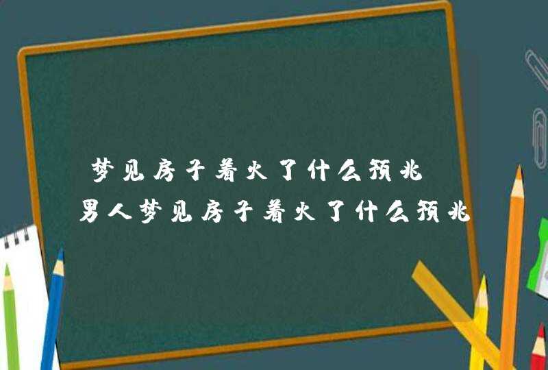 梦见房子着火了什么预兆_男人梦见房子着火了什么预兆