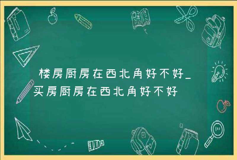 楼房厨房在西北角好不好_买房厨房在西北角好不好
