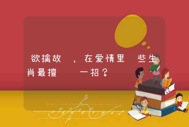 欲擒故纵，在爱情里这些生肖最擅长这一招？