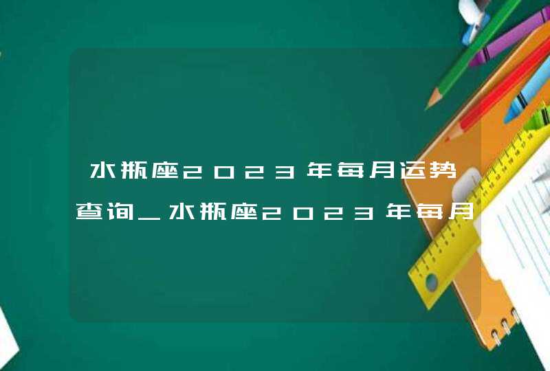 水瓶座2023年每月运势查询_水瓶座2023年每月运势及运程