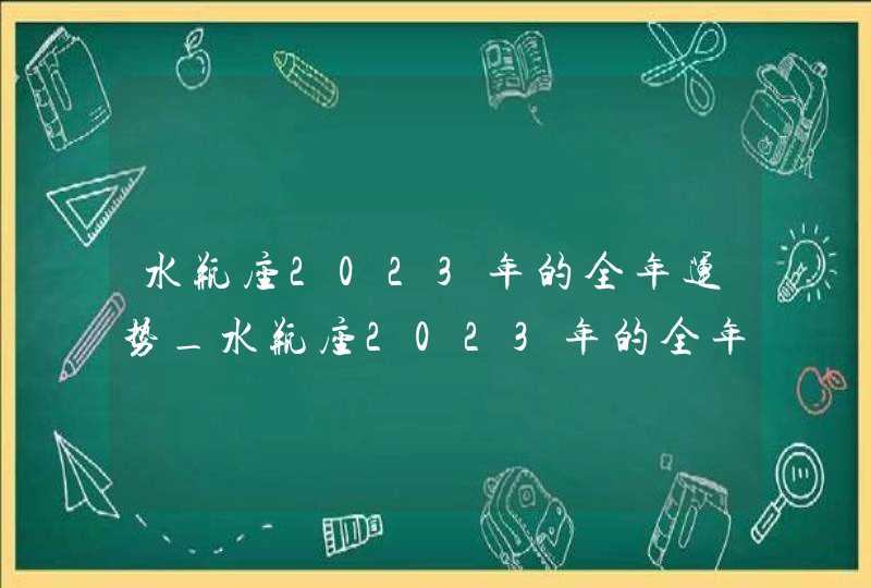 水瓶座2023年的全年运势_水瓶座2023年的全年运势最新详解