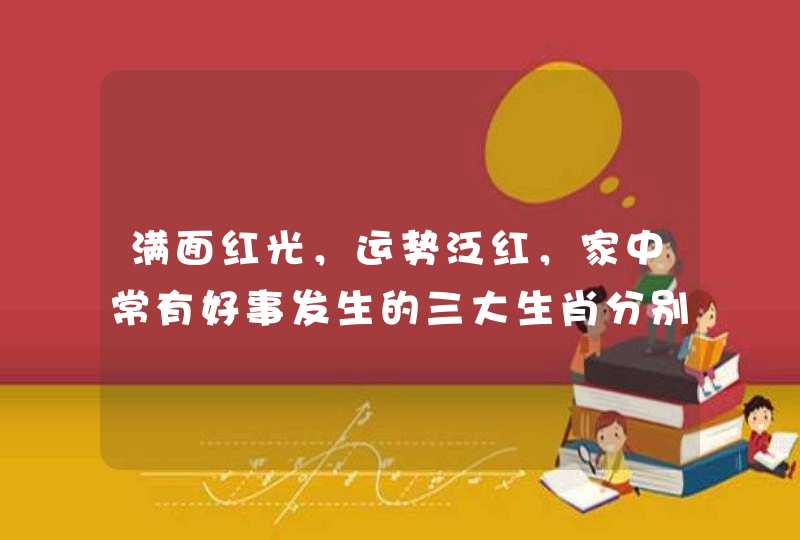 满面红光，运势泛红，家中常有好事发生的三大生肖分别是哪些？