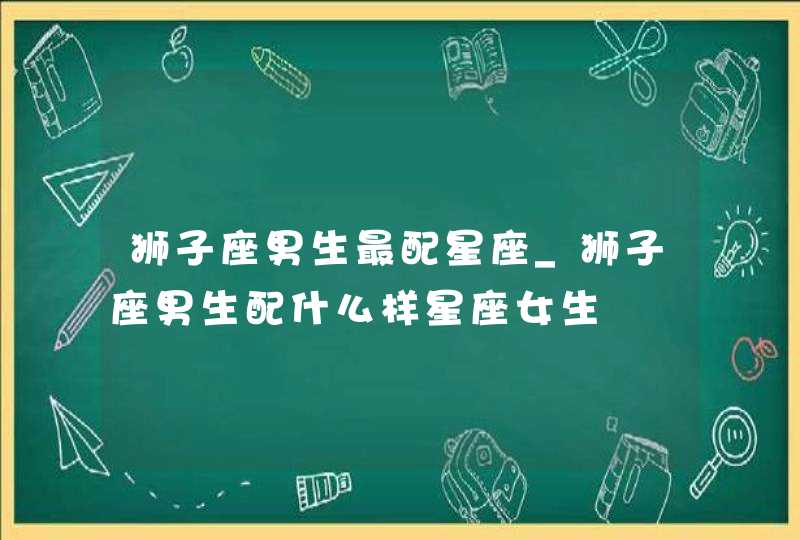 狮子座男生最配星座_狮子座男生配什么样星座女生