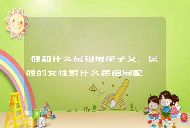 猴和什么属相最配子女，属猴的女性跟什么属相最配