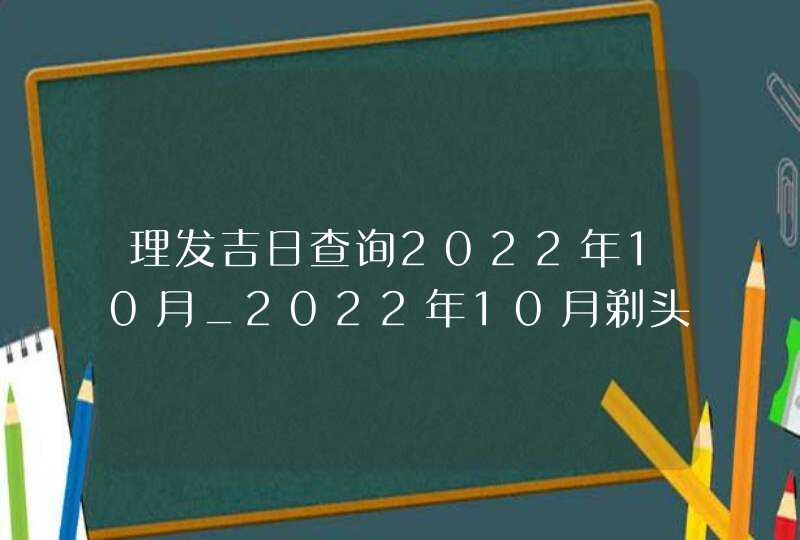 理发吉日查询2022年10月_2022年10月剃头发吉日