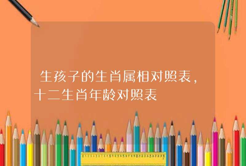 生孩子的生肖属相对照表，十二生肖年龄对照表