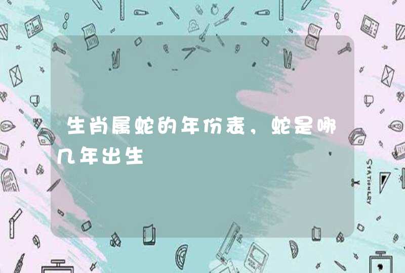生肖属蛇的年份表，蛇是哪几年出生