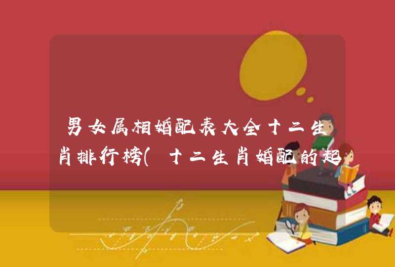 男女属相婚配表大全十二生肖排行榜(十二生肖婚配的起源?)