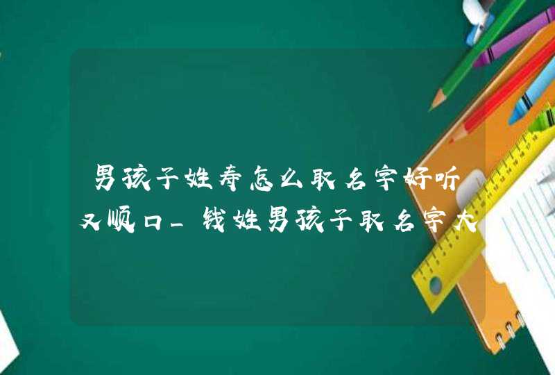 男孩子姓寿怎么取名字好听又顺口_钱姓男孩子取名字大全