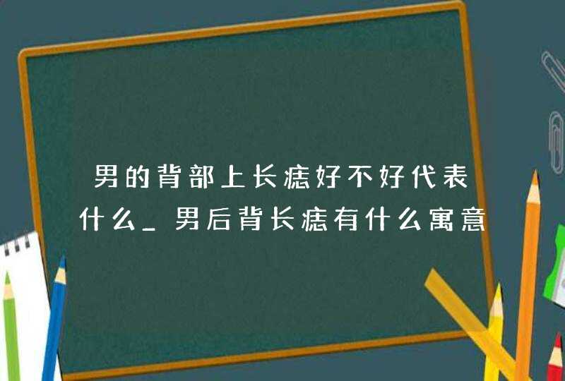 男的背部上长痣好不好代表什么_男后背长痣有什么寓意吗