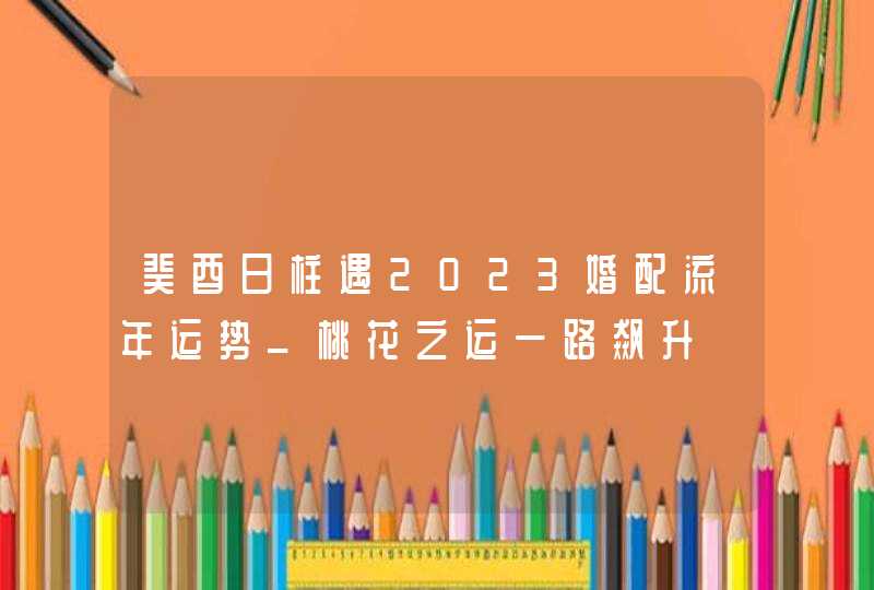癸酉日柱遇2023婚配流年运势_桃花之运一路飙升