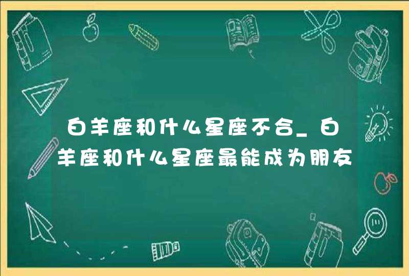白羊座和什么星座不合_白羊座和什么星座最能成为朋友