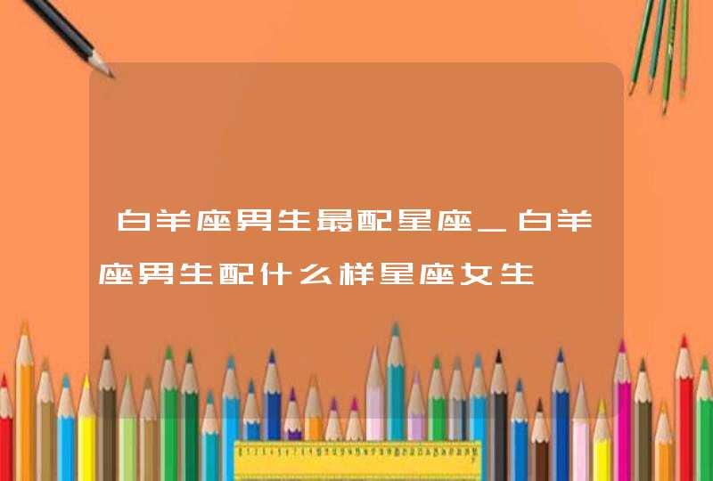 白羊座男生最配星座_白羊座男生配什么样星座女生