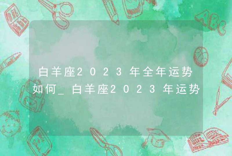 白羊座2023年全年运势如何_白羊座2023年运势详解完整版