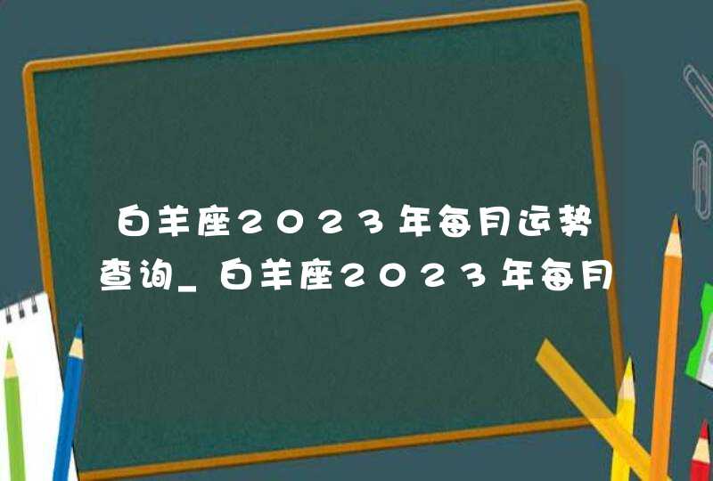 白羊座2023年每月运势查询_白羊座2023年每月运势及运程