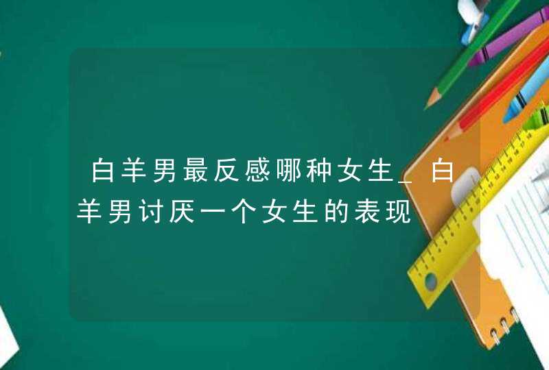 白羊男最反感哪种女生_白羊男讨厌一个女生的表现