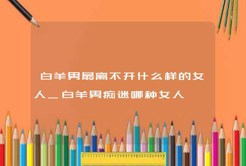 白羊男最离不开什么样的女人_白羊男痴迷哪种女人
