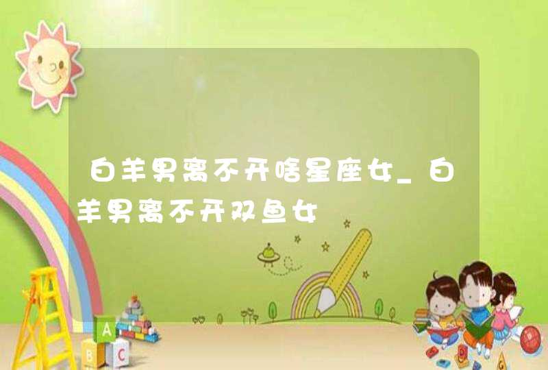 白羊男离不开啥星座女_白羊男离不开双鱼女
