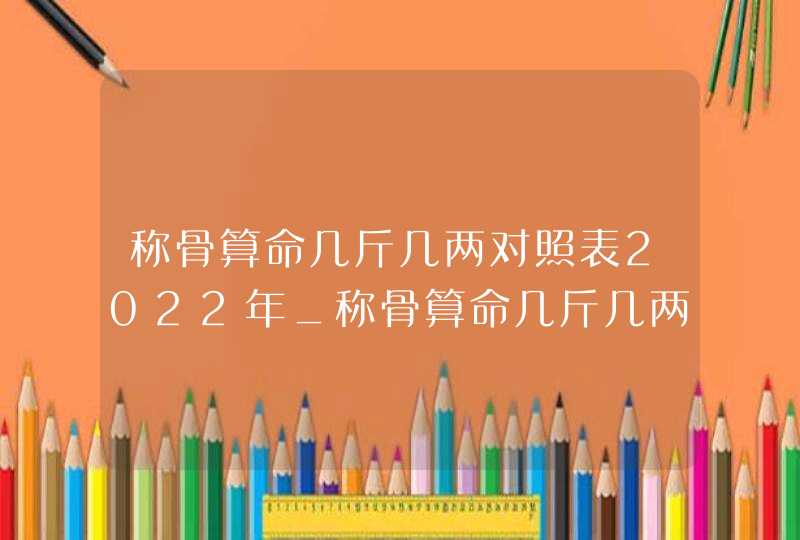 称骨算命几斤几两对照表2022年_称骨算命几斤几两对照表2022年虎称骨是几两