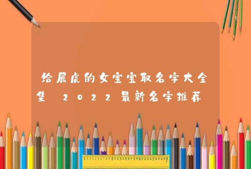 给属虎的女宝宝取名字大全集_2022最新名字推荐
