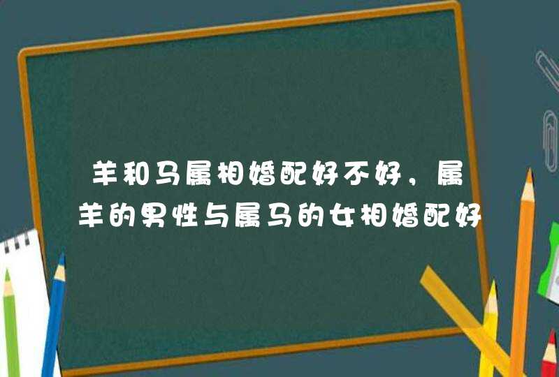 羊和马属相婚配好不好，属羊的男性与属马的女相婚配好不好