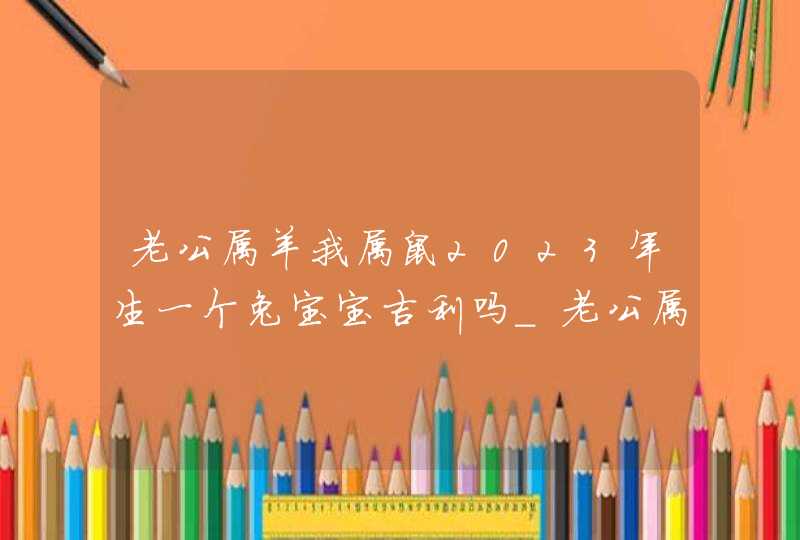 老公属羊我属鼠2023年生一个兔宝宝吉利吗_老公属羊我属鼠生猪宝宝可以化解相克吗