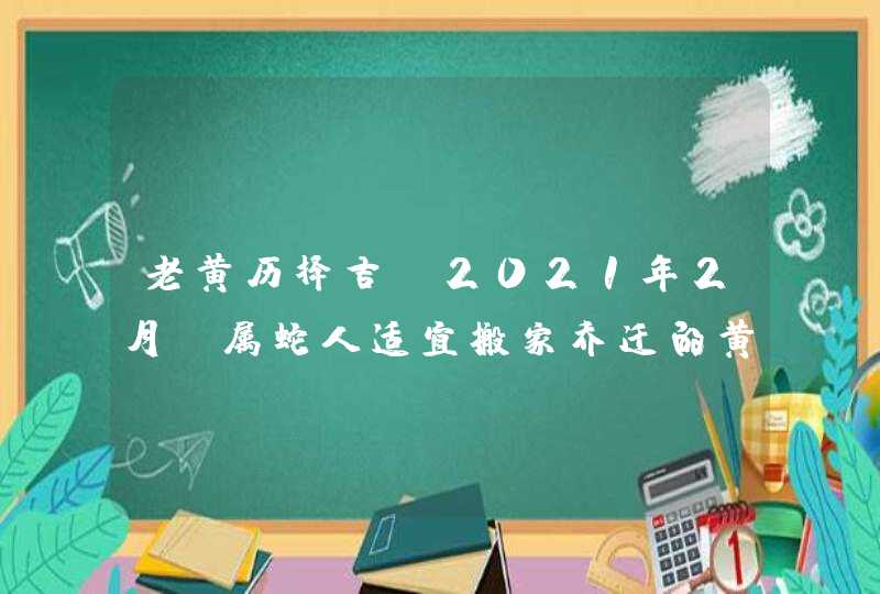 老黄历择吉:2021年2月份属蛇人适宜搬家乔迁的黄道吉日