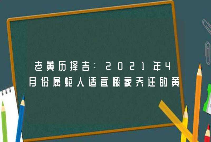老黄历择吉:2021年4月份属蛇人适宜搬家乔迁的黄道吉日
