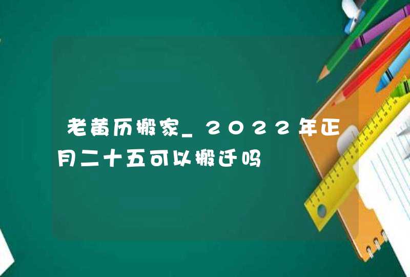 老黄历搬家_2022年正月二十五可以搬迁吗