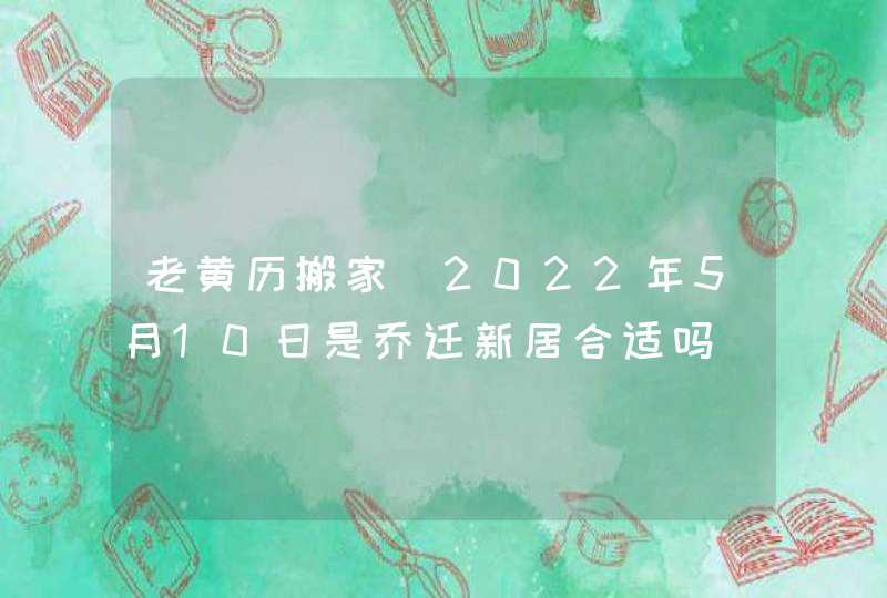 老黄历搬家_2022年5月10日是乔迁新居合适吗