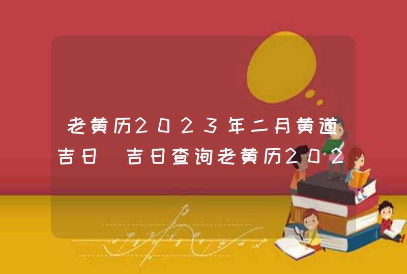 老黄历2023年二月黄道吉日_吉日查询老黄历2023年2月