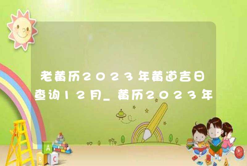 老黄历2023年黄道吉日查询12月_黄历2023年12月黄道吉日查询