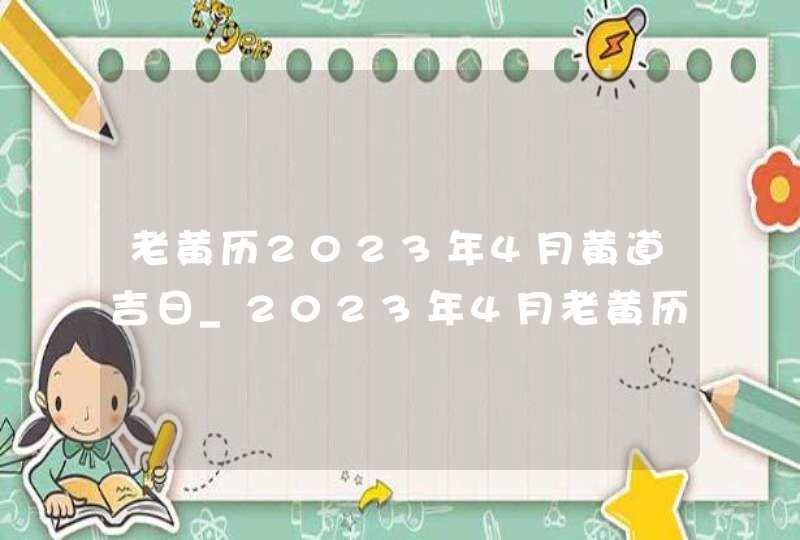 老黄历2023年4月黄道吉日_2023年4月老黄历最准确版本