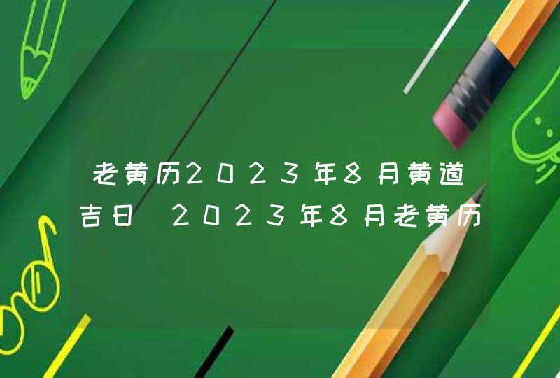 老黄历2023年8月黄道吉日_2023年8月老黄历最准确版本