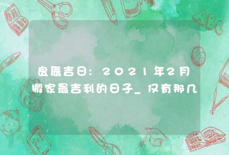 良辰吉日:2021年2月搬家最吉利的日子_仅有那几天