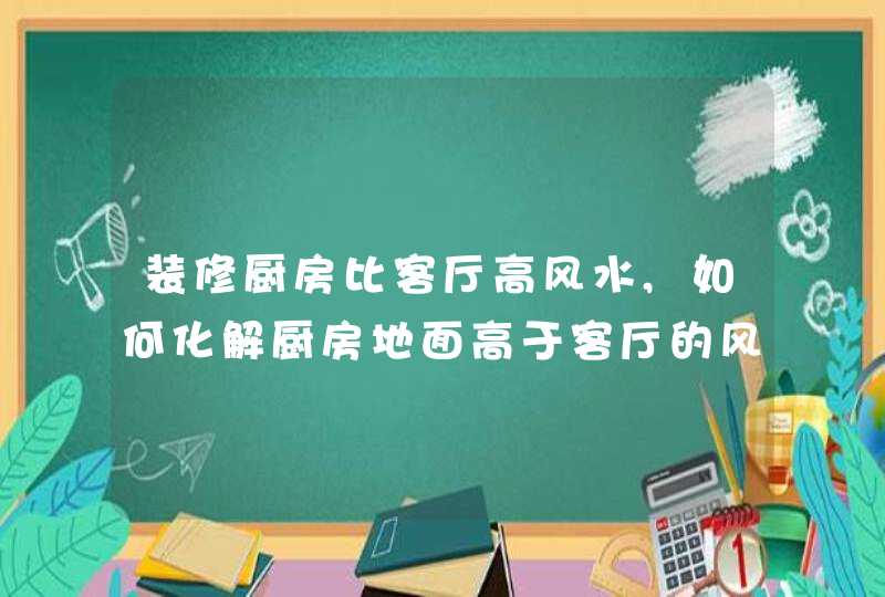 装修厨房比客厅高风水,如何化解厨房地面高于客厅的风水问题