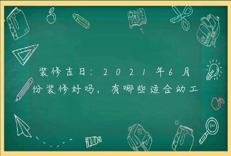装修吉日:2021年6月份装修好吗,有哪些适合动工的好日子