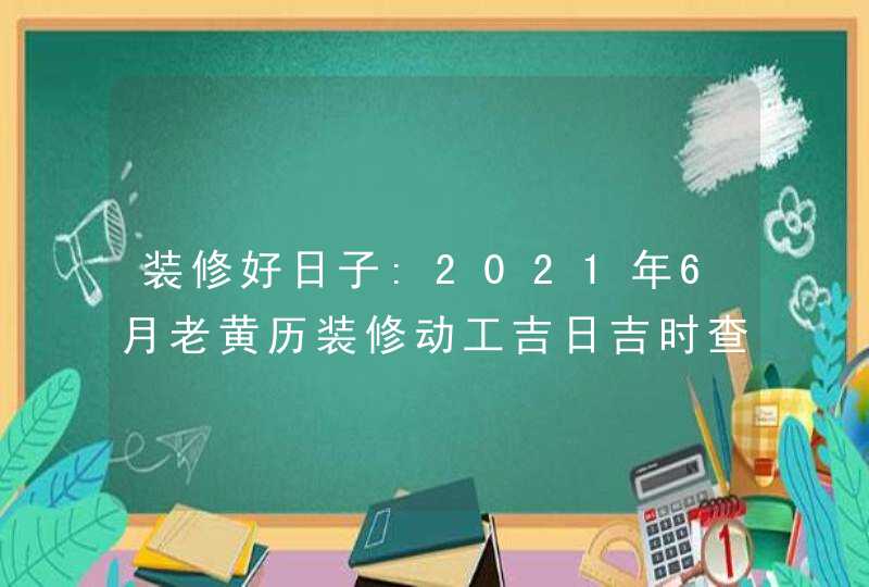 装修好日子:2021年6月老黄历装修动工吉日吉时查询