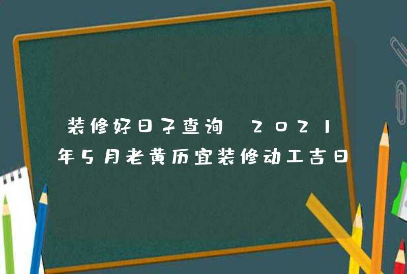 装修好日子查询:2021年5月老黄历宜装修动工吉日吉时