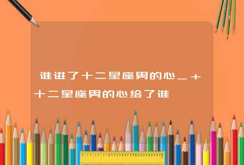 谁进了十二星座男的心_ 十二星座男的心给了谁