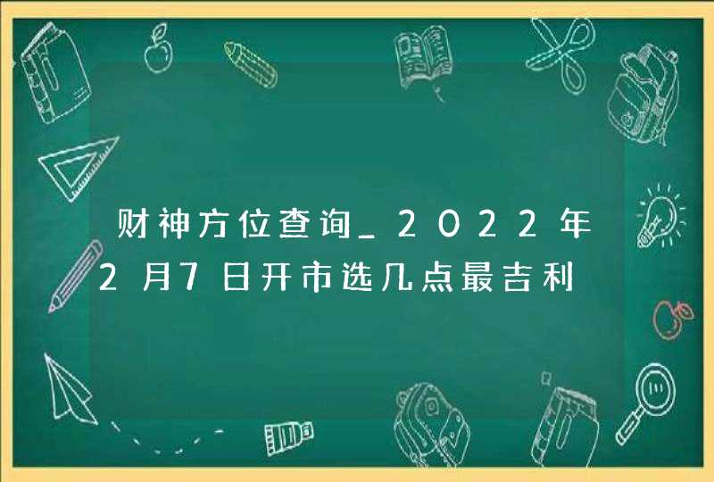 财神方位查询_2022年2月7日开市选几点最吉利