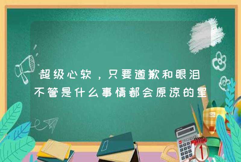 超级心软，只要道歉和眼泪不管是什么事情都会原谅的星座你知道有哪些吗？