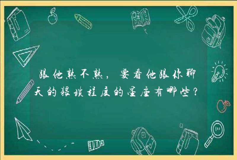 跟他熟不熟，要看他跟你聊天的猥琐程度的星座有哪些？