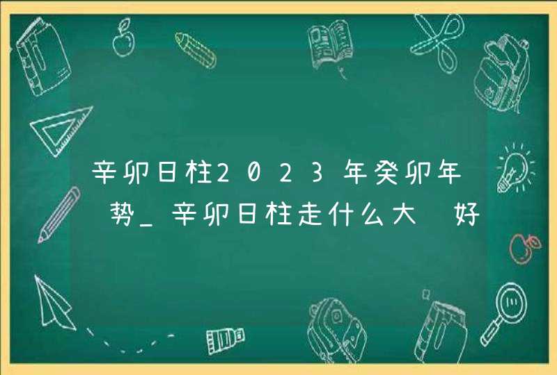 辛卯日柱2023年癸卯年运势_辛卯日柱走什么大运好