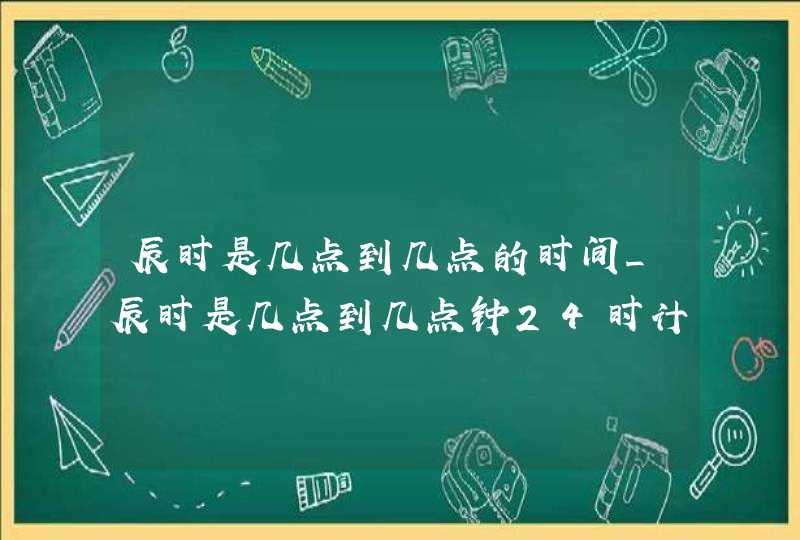 辰时是几点到几点的时间_辰时是几点到几点钟24时计时法